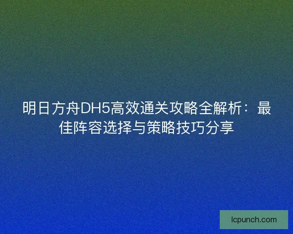 明日方舟DH5高效通关攻略全解析：最佳阵容选择与策略技巧分享
