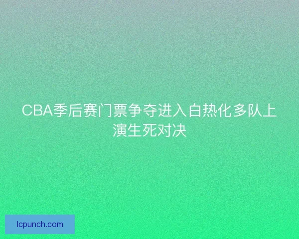 CBA季后赛门票争夺进入白热化多队上演生死对决