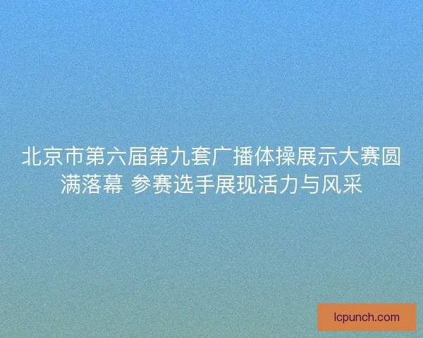 北京市第六届第九套广播体操展示大赛圆满落幕 参赛选手展现活力与风采