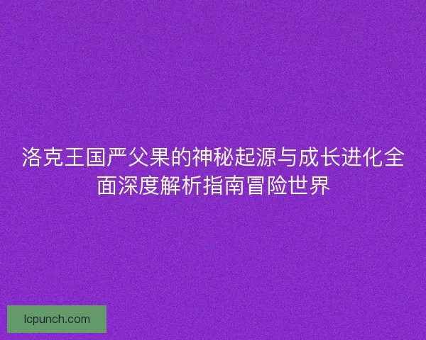 洛克王国严父果的神秘起源与成长进化全面深度解析指南冒险世界