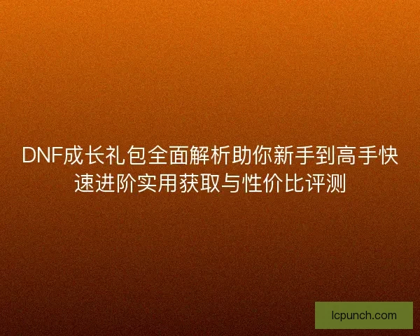 DNF成长礼包全面解析助你新手到高手快速进阶实用获取与性价比评测