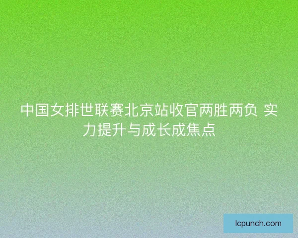 中国女排世联赛北京站收官两胜两负 实力提升与成长成焦点