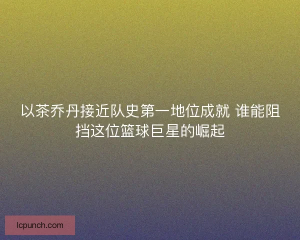 以茶乔丹接近队史第一地位成就 谁能阻挡这位篮球巨星的崛起