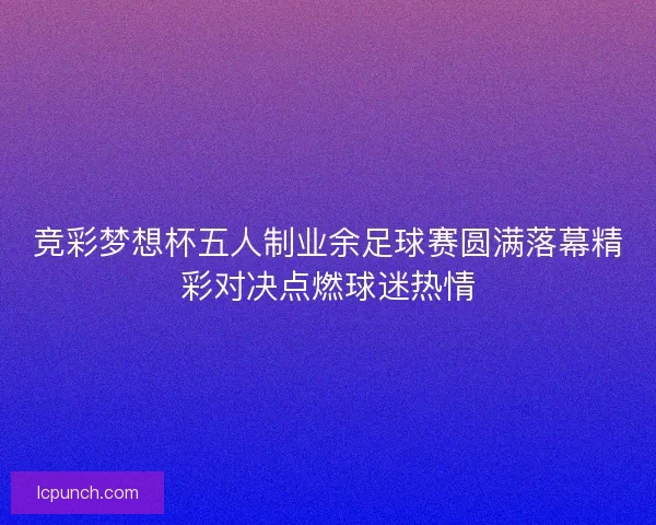 竞彩梦想杯五人制业余足球赛圆满落幕精彩对决点燃球迷热情