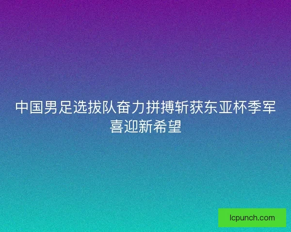 中国男足选拔队奋力拼搏斩获东亚杯季军喜迎新希望