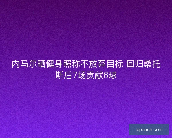 内马尔晒健身照称不放弃目标 回归桑托斯后7场贡献6球